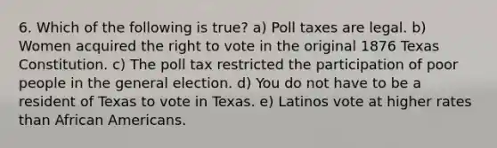 6. Which of the following is true? a) Poll taxes are legal. b) Women acquired the right to vote in the original 1876 Texas Constitution. c) The poll tax restricted the participation of poor people in the general election. d) You do not have to be a resident of Texas to vote in Texas. e) Latinos vote at higher rates than African Americans.