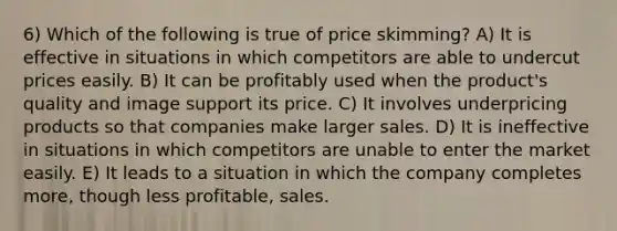 6) Which of the following is true of price skimming? A) It is effective in situations in which competitors are able to undercut prices easily. B) It can be profitably used when the product's quality and image support its price. C) It involves underpricing products so that companies make larger sales. D) It is ineffective in situations in which competitors are unable to enter the market easily. E) It leads to a situation in which the company completes more, though less profitable, sales.