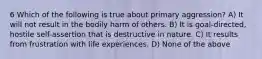 6 Which of the following is true about primary aggression? A) It will not result in the bodily harm of others. B) It is goal-directed, hostile self-assertion that is destructive in nature. C) It results from frustration with life experiences. D) None of the above