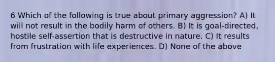 6 Which of the following is true about primary aggression? A) It will not result in the bodily harm of others. B) It is goal-directed, hostile self-assertion that is destructive in nature. C) It results from frustration with life experiences. D) None of the above