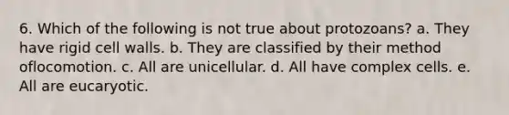 6. Which of the following is not true about protozoans? a. They have rigid cell walls. b. They are classified by their method oflocomotion. c. All are unicellular. d. All have complex cells. e. All are eucaryotic.