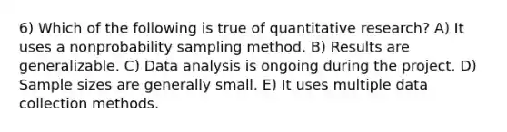 6) Which of the following is true of quantitative research? A) It uses a nonprobability sampling method. B) Results are generalizable. C) Data analysis is ongoing during the project. D) Sample sizes are generally small. E) It uses multiple data collection methods.