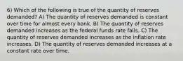 6) Which of the following is true of the quantity of reserves demanded? A) The quantity of reserves demanded is constant over time for almost every bank. B) The quantity of reserves demanded increases as the federal funds rate falls. C) The quantity of reserves demanded increases as the inflation rate increases. D) The quantity of reserves demanded increases at a constant rate over time.