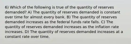 6) Which of the following is true of the quantity of reserves demanded? A) The quantity of reserves demanded is constant over time for almost every bank. B) The quantity of reserves demanded increases as the federal funds rate falls. C) The quantity of reserves demanded increases as the inflation rate increases. D) The quantity of reserves demanded increases at a constant rate over time.