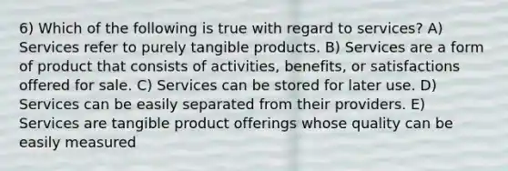 6) Which of the following is true with regard to services? A) Services refer to purely tangible products. B) Services are a form of product that consists of activities, benefits, or satisfactions offered for sale. C) Services can be stored for later use. D) Services can be easily separated from their providers. E) Services are tangible product offerings whose quality can be easily measured