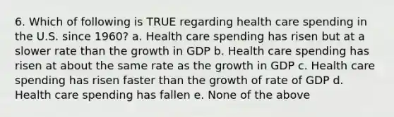 6. Which of following is TRUE regarding health care spending in the U.S. since 1960? a. Health care spending has risen but at a slower rate than the growth in GDP b. Health care spending has risen at about the same rate as the growth in GDP c. Health care spending has risen faster than the growth of rate of GDP d. Health care spending has fallen e. None of the above