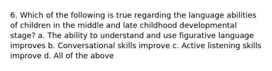 6. Which of the following is true regarding the language abilities of children in the middle and late childhood developmental stage? a. The ability to understand and use figurative language improves b. Conversational skills improve c. Active listening skills improve d. All of the above