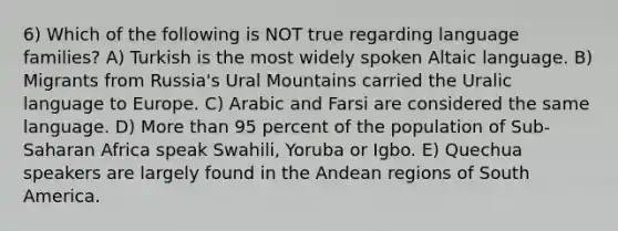 6) Which of the following is NOT true regarding language families? A) Turkish is the most widely spoken Altaic language. B) Migrants from Russia's Ural Mountains carried the Uralic language to Europe. C) Arabic and Farsi are considered the same language. D) More than 95 percent of the population of Sub-Saharan Africa speak Swahili, Yoruba or Igbo. E) Quechua speakers are largely found in the Andean regions of South America.