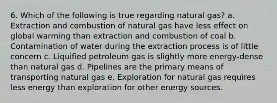 6. Which of the following is true regarding natural gas? a. Extraction and combustion of natural gas have less effect on global warming than extraction and combustion of coal b. Contamination of water during the extraction process is of little concern c. Liquified petroleum gas is slightly more energy-dense than natural gas d. Pipelines are the primary means of transporting natural gas e. Exploration for natural gas requires less energy than exploration for other energy sources.