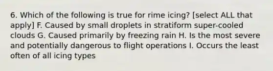 6. Which of the following is true for rime icing? [select ALL that apply] F. Caused by small droplets in stratiform super-cooled clouds G. Caused primarily by freezing rain H. Is the most severe and potentially dangerous to flight operations I. Occurs the least often of all icing types