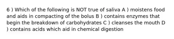 6 ) Which of the following is NOT true of saliva A ) moistens food and aids in compacting of the bolus B ) contains enzymes that begin the breakdown of carbohydrates C ) cleanses <a href='https://www.questionai.com/knowledge/krBoWYDU6j-the-mouth' class='anchor-knowledge'>the mouth</a> D ) contains acids which aid in chemical digestion