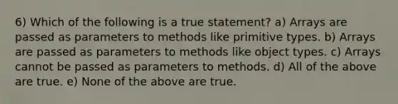 6) Which of the following is a true statement? a) Arrays are passed as parameters to methods like primitive types. b) Arrays are passed as parameters to methods like object types. c) Arrays cannot be passed as parameters to methods. d) All of the above are true. e) None of the above are true.