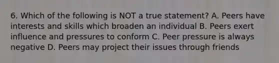 6. Which of the following is NOT a true statement? A. Peers have interests and skills which broaden an individual B. Peers exert influence and pressures to conform C. Peer pressure is always negative D. Peers may project their issues through friends