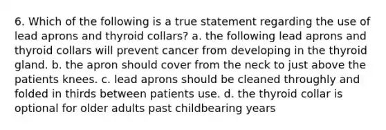 6. Which of the following is a true statement regarding the use of lead aprons and thyroid collars? a. the following lead aprons and thyroid collars will prevent cancer from developing in the thyroid gland. b. the apron should cover from the neck to just above the patients knees. c. lead aprons should be cleaned throughly and folded in thirds between patients use. d. the thyroid collar is optional for older adults past childbearing years