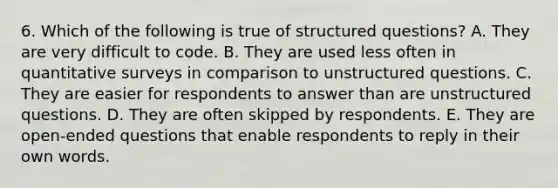 6. Which of the following is true of structured questions? A. They are very difficult to code. B. They are used less often in quantitative surveys in comparison to unstructured questions. C. They are easier for respondents to answer than are unstructured questions. D. They are often skipped by respondents. E. They are open-ended questions that enable respondents to reply in their own words.