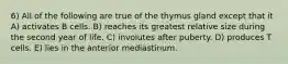 6) All of the following are true of the thymus gland except that it A) activates B cells. B) reaches its greatest relative size during the second year of life. C) involutes after puberty. D) produces T cells. E) lies in the anterior mediastinum.