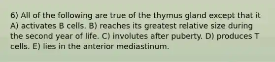 6) All of the following are true of the thymus gland except that it A) activates B cells. B) reaches its greatest relative size during the second year of life. C) involutes after puberty. D) produces T cells. E) lies in the anterior mediastinum.