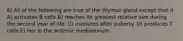 6) All of the following are true of the thymus gland except that it A) activates B cells.B) reaches its greatest relative size during the second year of life. C) involutes after puberty. D) produces T cells.E) lies in the anterior mediastinum.