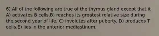 6) All of the following are true of the thymus gland except that it A) activates B cells.B) reaches its greatest relative size during the second year of life. C) involutes after puberty. D) produces T cells.E) lies in the anterior mediastinum.