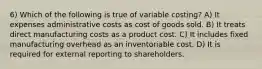 6) Which of the following is true of variable costing? A) It expenses administrative costs as cost of goods sold. B) It treats direct manufacturing costs as a product cost. C) It includes fixed manufacturing overhead as an inventoriable cost. D) It is required for external reporting to shareholders.