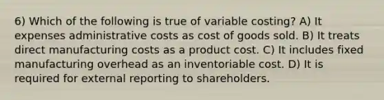 6) Which of the following is true of variable costing? A) It expenses administrative costs as cost of goods sold. B) It treats direct manufacturing costs as a product cost. C) It includes fixed manufacturing overhead as an inventoriable cost. D) It is required for external reporting to shareholders.