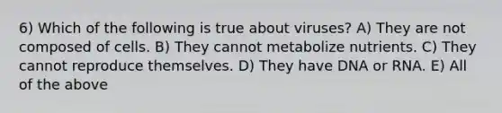 6) Which of the following is true about viruses? A) They are not composed of cells. B) They cannot metabolize nutrients. C) They cannot reproduce themselves. D) They have DNA or RNA. E) All of the above