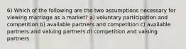 6) Which of the following are the two assumptions necessary for viewing marriage as a market? a) voluntary participation and competition b) available partners and competition c) available partners and valuing partners d) competition and valuing partners