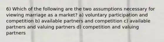 6) Which of the following are the two assumptions necessary for viewing marriage as a market? a) voluntary participation and competition b) available partners and competition c) available partners and valuing partners d) competition and valuing partners