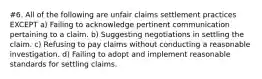 #6. All of the following are unfair claims settlement practices EXCEPT a) Failing to acknowledge pertinent communication pertaining to a claim. b) Suggesting negotiations in settling the claim. c) Refusing to pay claims without conducting a reasonable investigation. d) Failing to adopt and implement reasonable standards for settling claims.