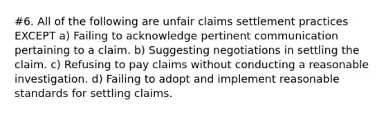 #6. All of the following are unfair claims settlement practices EXCEPT a) Failing to acknowledge pertinent communication pertaining to a claim. b) Suggesting negotiations in settling the claim. c) Refusing to pay claims without conducting a reasonable investigation. d) Failing to adopt and implement reasonable standards for settling claims.