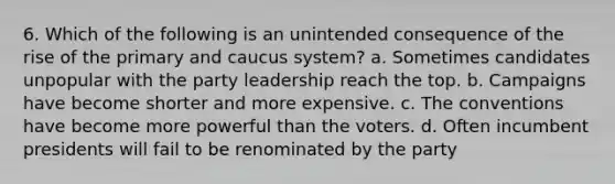 6. Which of the following is an unintended consequence of the rise of the primary and caucus system? a. Sometimes candidates unpopular with the party leadership reach the top. b. Campaigns have become shorter and more expensive. c. The conventions have become more powerful than the voters. d. Often incumbent presidents will fail to be renominated by the party