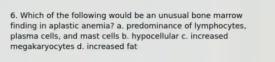 6. Which of the following would be an unusual bone marrow finding in aplastic anemia? a. predominance of lymphocytes, plasma cells, and mast cells b. hypocellular c. increased megakaryocytes d. increased fat