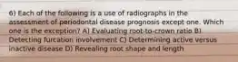 6) Each of the following is a use of radiographs in the assessment of periodontal disease prognosis except one. Which one is the exception? A) Evaluating root-to-crown ratio B) Detecting furcation involvement C) Determining active versus inactive disease D) Revealing root shape and length