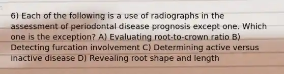 6) Each of the following is a use of radiographs in the assessment of periodontal disease prognosis except one. Which one is the exception? A) Evaluating root-to-crown ratio B) Detecting furcation involvement C) Determining active versus inactive disease D) Revealing root shape and length