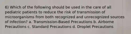 6) Which of the following should be used in the care of all pediatric patients to reduce the risk of transmission of microorganisms from both recognized and unrecognized sources of infection? a. Transmission-Based Precautions b. Airborne Precautions c. Standard Precautions d. Droplet Precautions