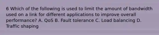 6 Which of the following is used to limit the amount of bandwidth used on a link for different applications to improve overall performance? A. QoS B. Fault tolerance C. Load balancing D. Traffic shaping