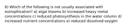 6) Which of the following is not usually associated with eutrophication? a) algal blooms b) increased heavy metal concentrations c) reduced photosynthesis in the water column d) increased nutrient concentrations e) reduced dissolved oxygen