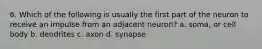6. Which of the following is usually the first part of the neuron to receive an impulse from an adjacent neuron? a. soma, or cell body b. dendrites c. axon d. synapse