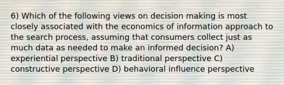 6) Which of the following views on decision making is most closely associated with the economics of information approach to the search process, assuming that consumers collect just as much data as needed to make an informed decision? A) experiential perspective B) traditional perspective C) constructive perspective D) behavioral influence perspective