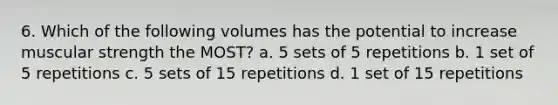 6. Which of the following volumes has the potential to increase muscular strength the MOST? a. 5 sets of 5 repetitions b. 1 set of 5 repetitions c. 5 sets of 15 repetitions d. 1 set of 15 repetitions