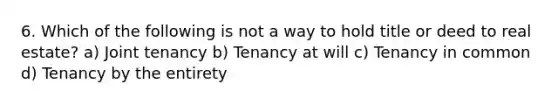 6. Which of the following is not a way to hold title or deed to real estate? a) Joint tenancy b) Tenancy at will c) Tenancy in common d) Tenancy by the entirety