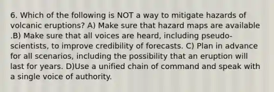 6. Which of the following is NOT a way to mitigate hazards of volcanic eruptions? A) Make sure that hazard maps are available .B) Make sure that all voices are heard, including pseudo-scientists, to improve credibility of forecasts. C) Plan in advance for all scenarios, including the possibility that an eruption will last for years. D)Use a unified chain of command and speak with a single voice of authority.