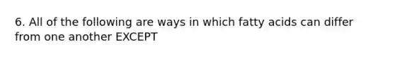 6. All of the following are ways in which fatty acids can differ from one another EXCEPT