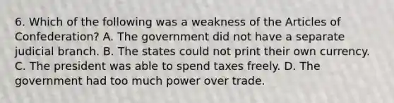 6. Which of the following was a weakness of the Articles of Confederation? A. The government did not have a separate judicial branch. B. The states could not print their own currency. C. The president was able to spend taxes freely. D. The government had too much power over trade.