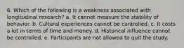 6. Which of the following is a weakness associated with longitudinal research? a. It cannot measure the stability of behavior. b. Cultural experiences cannot be controlled. c. It costs a lot in terms of time and money. d. Historical influence cannot be controlled. e. Participants are not allowed to quit the study.