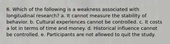 6. Which of the following is a weakness associated with longitudinal research? a. It cannot measure the stability of behavior. b. Cultural experiences cannot be controlled. c. It costs a lot in terms of time and money. d. Historical influence cannot be controlled. e. Participants are not allowed to quit the study.