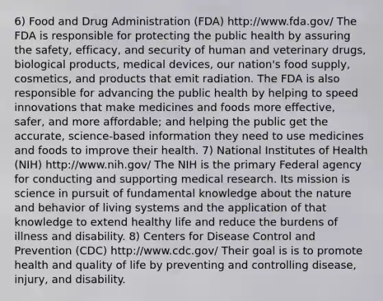 6) Food and Drug Administration (FDA) http://www.fda.gov/ The FDA is responsible for protecting the public health by assuring the safety, efficacy, and security of human and veterinary drugs, biological products, medical devices, our nation's food supply, cosmetics, and products that emit radiation. The FDA is also responsible for advancing the public health by helping to speed innovations that make medicines and foods more effective, safer, and more affordable; and helping the public get the accurate, science-based information they need to use medicines and foods to improve their health. 7) National Institutes of Health (NIH) http://www.nih.gov/ The NIH is the primary Federal agency for conducting and supporting medical research. Its mission is science in pursuit of fundamental knowledge about the nature and behavior of living systems and the application of that knowledge to extend healthy life and reduce the burdens of illness and disability. 8) Centers for Disease Control and Prevention (CDC) http://www.cdc.gov/ Their goal is is to promote health and quality of life by preventing and controlling disease, injury, and disability.