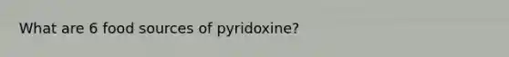 What are 6 food sources of pyridoxine?