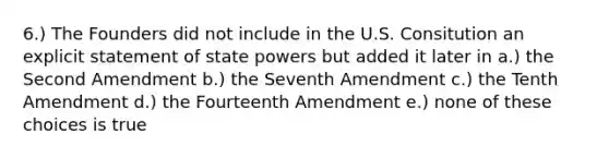 6.) The Founders did not include in the U.S. Consitution an explicit statement of state powers but added it later in a.) the Second Amendment b.) the Seventh Amendment c.) the Tenth Amendment d.) the Fourteenth Amendment e.) none of these choices is true