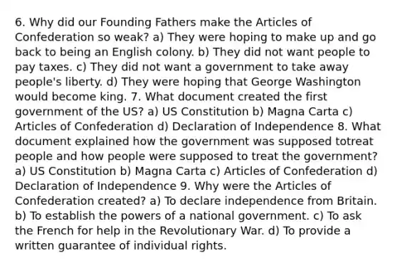 6. Why did our Founding Fathers make <a href='https://www.questionai.com/knowledge/k5NDraRCFC-the-articles-of-confederation' class='anchor-knowledge'>the articles of confederation</a> so weak? a) They were hoping to make up and go back to being an English colony. b) They did not want people to pay taxes. c) They did not want a government to take away people's liberty. d) They were hoping that George Washington would become king. 7. What document created the first government of the US? a) US Constitution b) Magna Carta c) Articles of Confederation d) Declaration of Independence 8. What document explained how the government was supposed totreat people and how people were supposed to treat the government? a) US Constitution b) Magna Carta c) Articles of Confederation d) Declaration of Independence 9. Why were the Articles of Confederation created? a) To declare independence from Britain. b) To establish the <a href='https://www.questionai.com/knowledge/kKSx9oT84t-powers-of' class='anchor-knowledge'>powers of</a> a national government. c) To ask the French for help in the Revolutionary War. d) To provide a written guarantee of individual rights.